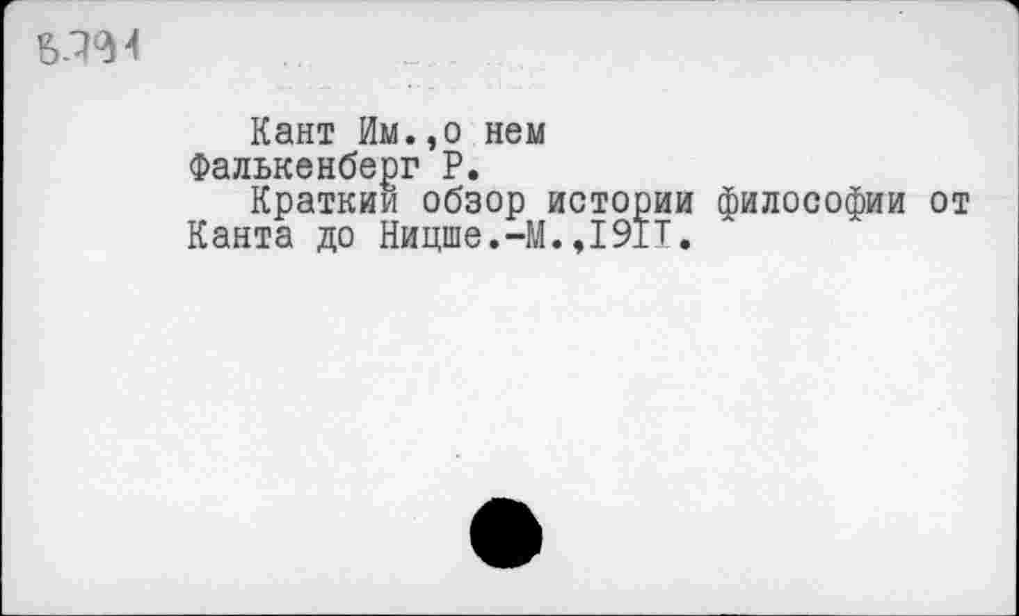 ﻿
Кант Им.,о нем Фалькенберг Р.
Кратким обзор истории философии от Канта до Ницше.-М.,191Т.